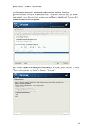 Fábio dos Reis – © Bóson Treinamentos
12
Verifique agora se as opções selecionadas estão corretas e selecione “Finalizar o
particionamento e escrever as mudanças no disco”. Clique em “Continuar”. Veja que devem
aparece pelo menos duas partições: uma primária (ext3) e uma lógica (swap). Caso contrário,
volte e reveja as opções configuradas.
Para finalizar o particionamento e proceder à instalação do sistema, clique em “Sim” na opção
“Escrever as mudanças nos discos”, e clique em “Continuar”.
 