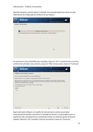 Fábio dos Reis – © Bóson Treinamentos
13
Aguarde enquanto o sistema básico é instalado. Essa operação pode levar vários minutos,
dependendo da configuração de hardware de sua máquina.
Se você possuir outros CDs/DVDs para instalação, clique em “Sim” na próxima tela, e os insira
conforme for solicitado. Caso contrário, clique em “Não” (nosso caso) e clique em “Continuar”.
Agora você pode configurar um espelho de rede para que o sistema possa baixar
automaticamente pacotes necessários á instalação do sistema. É recomendável usar um
espelho de rede, principalmente se você planeja instalar um ambiente grafico de área de
trabalho. Selecione “Sim” (conexão à Internet necessária) e clique em “Continuar”.
 