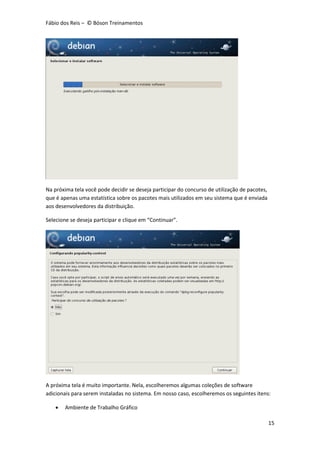 Fábio dos Reis – © Bóson Treinamentos
15
Na próxima tela você pode decidir se deseja participar do concurso de utilização de pacotes,
que é apenas uma estatística sobre os pacotes mais utilizados em seu sistema que é enviada
aos desenvolvedores da distribuição.
Selecione se deseja participar e clique em “Continuar”.
A próxima tela é muito importante. Nela, escolheremos algumas coleções de software
adicionais para serem instaladas no sistema. Em nosso caso, escolheremos os seguintes itens:
 Ambiente de Trabalho Gráfico
 