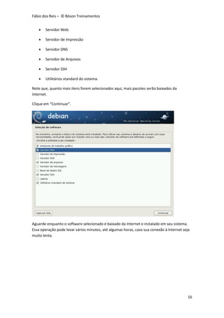 Fábio dos Reis – © Bóson Treinamentos
16
 Servidor Web
 Servidor de Impressão
 Servidor DNS
 Servidor de Arquivos
 Servidor SSH
 Utilitários standard do sistema.
Note que, quanto mais itens forem selecionados aqui, mais pacotes serão baixados da
Internet.
Clique em “Continuar”.
Aguarde enquanto o software selecionado é baixado da Internet e instalado em seu sistema.
Essa operação pode levar vários minutos, até algumas horas, caso sua conexão à Internet seja
muito lenta.
 
