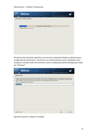 Fábio dos Reis – © Bóson Treinamentos
17
Na próxima tela você pode especificar um nome para o grupo de trabalho ou domínio para a
configuração do Samba Server. Veremos em um capítulo posterior qual a finalidade e como
configurar o servidor Samba. No momento, aceite a configuração padrão (Workgroup) e clique
em “Continuar”.
Aguarde enquanto o software é instalado.
 