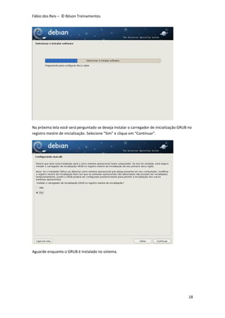 Fábio dos Reis – © Bóson Treinamentos
18
Na próxima tela você será perguntado se deseja instalar o carregador de inicialização GRUB no
registro mestre de inicialização. Selecione “Sim” e clique em “Continuar”.
Aguarde enquanto o GRUB é instalado no sistema.
 