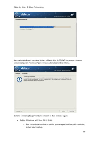 Fábio dos Reis – © Bóson Treinamentos
19
Agora a instalação está completa. Retire a mídia do drive de CD/DVD (ou remova a imagem
virtual) e clique em “Continuar” para reiniciar automaticamente o sistema.
Durante a Inicialização aparecerá uma tela com as duas opções a seguir:
 Debian GNU/Linux, with Linux 2.6.32-5-686
o Este é o modo de inicialização padrão, que carrega a interface gráfica inclusive,
se tiver sido instalada.
 