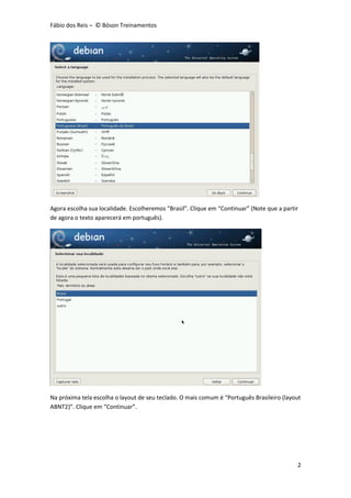 Fábio dos Reis – © Bóson Treinamentos
2
Agora escolha sua localidade. Escolheremos “Brasil”. Clique em “Continuar” (Note que a partir
de agora o texto aparecerá em português).
Na próxima tela escolha o layout de seu teclado. O mais comum é “Português Brasileiro (layout
ABNT2)”. Clique em “Continuar”.
 