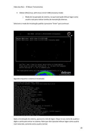 Fábio dos Reis – © Bóson Treinamentos
20
 Debian GNU/Linux, with Linux 2.6.32-5-686 (recovery mode)
o Modo de recuperação do sistema, no qual você pode efetuar logon como
usuário root para realizar tarefas de manutenção diversas.
Selecione o modo de inicialização padrão e pressione “Enter” para continuar.
Aguarde enquanto o sistema é inicializado:
Após a inicialização do sistema, aparecerá a tela de logon. Clique no seu nome de usuário e
digite a senha para entrar no sistema. Note que não é possível efetuar logon como usuário
root nesta tela, somente como usuário normal.
 