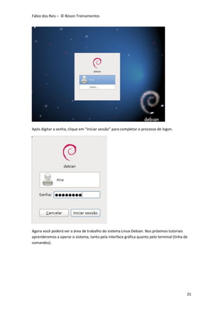 Fábio dos Reis – © Bóson Treinamentos
21
Após digitar a senha, clique em “Iniciar sessão” para completar o processo de logon.
Agora você poderá ver a área de trabalho do sistema Linux Debian. Nos próximos tutoriais
aprenderemos a operar o sistema, tanto pela interface gráfica quanto pelo terminal (linha de
comandos).
 