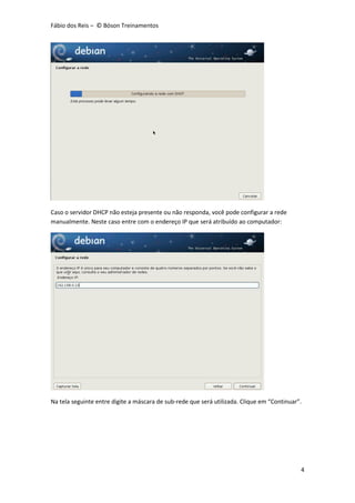 Fábio dos Reis – © Bóson Treinamentos
4
Caso o servidor DHCP não esteja presente ou não responda, você pode configurar a rede
manualmente. Neste caso entre com o endereço IP que será atribuído ao computador:
Na tela seguinte entre digite a máscara de sub-rede que será utilizada. Clique em “Continuar”.
 