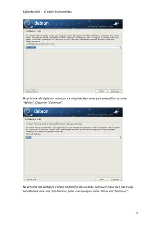 Fábio dos Reis – © Bóson Treinamentos
6
Na próxima tela digite um nome para a máquina. Usaremos para exemplificar o nome
“debian”. Clique em “Continuar”.
Na próxima tela configure o nome de domínio de sua rede, se houver. Caso você não esteja
conectado a uma rede com domínio, pode usar qualquer nome. Clique em “Continuar”.
 
