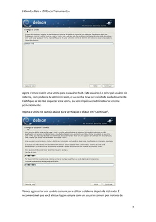 Fábio dos Reis – © Bóson Treinamentos
7
Agora iremos inserir uma senha para o usuário Root. Este usuário é o principal usuário do
sistema, com poderes de Administrador, e sua senha deve ser escolhida cuidadosamente.
Certifique-se de não esquecer esta senha, ou será impossível administrar o sistema
posteriormente.
Repita a senha no campo abaixo para verificação e clique em “Continuar”.
Vamos agora criar um usuário comum para utilizar o sistema depois de instalado. É
recomendável que você efetue logon sempre com um usuário comum por motivos de
 
