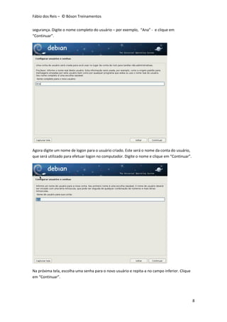 Fábio dos Reis – © Bóson Treinamentos
8
segurança. Digite o nome completo do usuário – por exemplo, “Ana” - e clique em
“Continuar”.
Agora digite um nome de logon para o usuário criado. Este será o nome da conta do usuário,
que será utilizado para efetuar logon no computador. Digite o nome e clique em “Continuar”.
Na próxima tela, escolha uma senha para o novo usuário e repita-a no campo inferior. Clique
em “Continuar”.
 