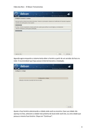 Fábio dos Reis – © Bóson Treinamentos
9
Aguarde agora enquanto o sistema tenta obter o horário a partir de um servidor de hora na
rede. É recomendável que haja acesso à Internet durante a instalação.
Ajuste o fuso horário selecionando a cidade onde você se encontra. Caso sua cidade não
apareça na lista, selecione a cidade mais próxima do local onde você vive, ou uma cidade que
possua o mesmo fuso horário. Clique em “Continuar”.
 