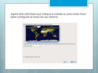 Agora será solicitado que indique a cidade ou pais onde mora para configurar as horas do seu sistema