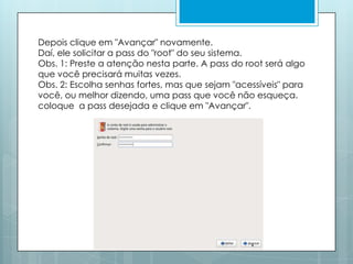 Depois clique em "Avançar" novamente. Daí, ele solicitar a pass do "root" do seu sistema. Obs. 1: Preste a atenção nesta parte. A pass do root será algo que você precisará muitas vezes.Obs. 2: Escolha senhas fortes, mas que sejam "acessíveis" para você, ou melhor dizendo, uma pass que você não esqueça. coloque  a pass desejada e clique em "Avançar".