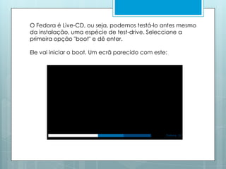 O Fedora é Live-CD, ou seja, podemos testá-lo antes mesmo da instalação, uma espécie de test-drive. Seleccione a primeira opção "boot" e dê enter. Ele vai iniciar o boot. Um ecrã parecido com este: