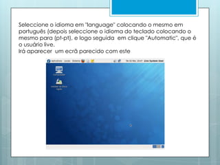 Seleccione o idioma em "language" colocando o mesmo em português (depois seleccione o idioma do teclado colocando o mesmo para (pt-pt), e logo seguida  em clique "Automatic", que é o usuário live. Irá aparecer  um ecrã parecido com este