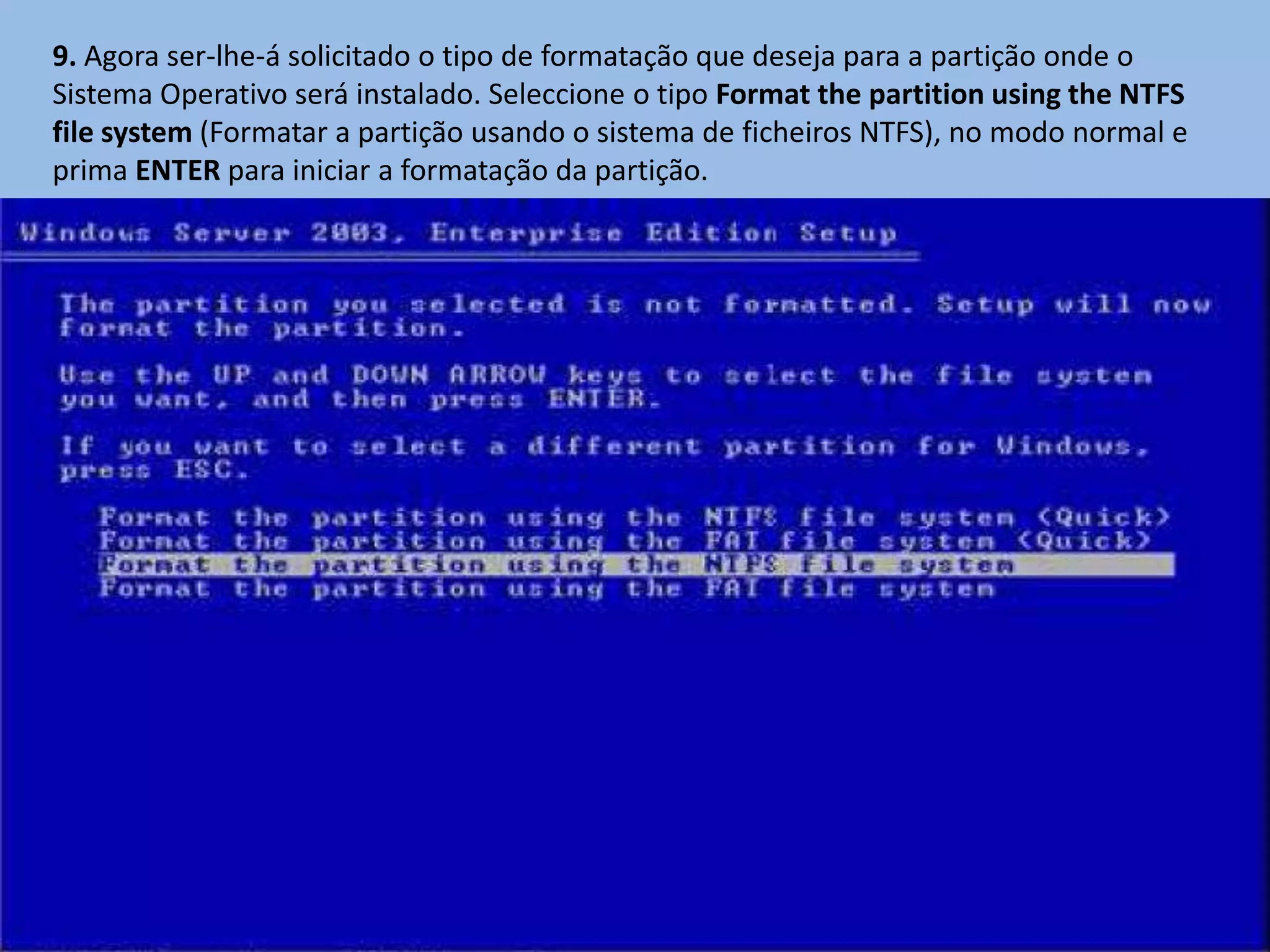 9. Agora ser-lhe-á solicitado o tipo de formatação que deseja para a partição onde o
Sistema Operativo será instalado. Seleccione o tipo Format the partition using the NTFS
file system (Formatar a partição usando o sistema de ficheiros NTFS), no modo normal e
prima ENTER para iniciar a formatação da partição.
 