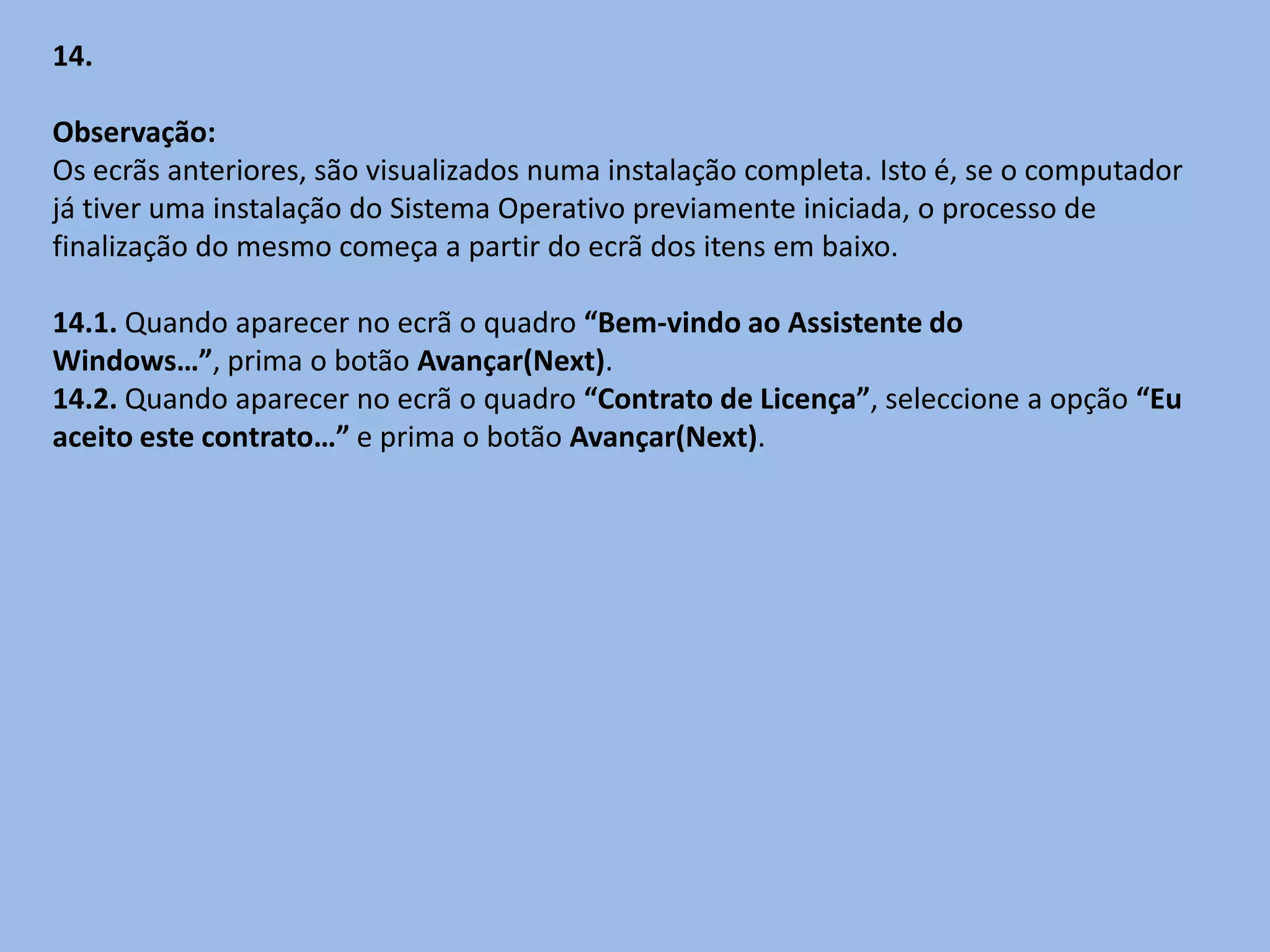 14.

Observação:
Os ecrãs anteriores, são visualizados numa instalação completa. Isto é, se o computador
já tiver uma instalação do Sistema Operativo previamente iniciada, o processo de
finalização do mesmo começa a partir do ecrã dos itens em baixo.

14.1. Quando aparecer no ecrã o quadro “Bem-vindo ao Assistente do
Windows…”, prima o botão Avançar(Next).
14.2. Quando aparecer no ecrã o quadro “Contrato de Licença”, seleccione a opção “Eu
aceito este contrato…” e prima o botão Avançar(Next).
 