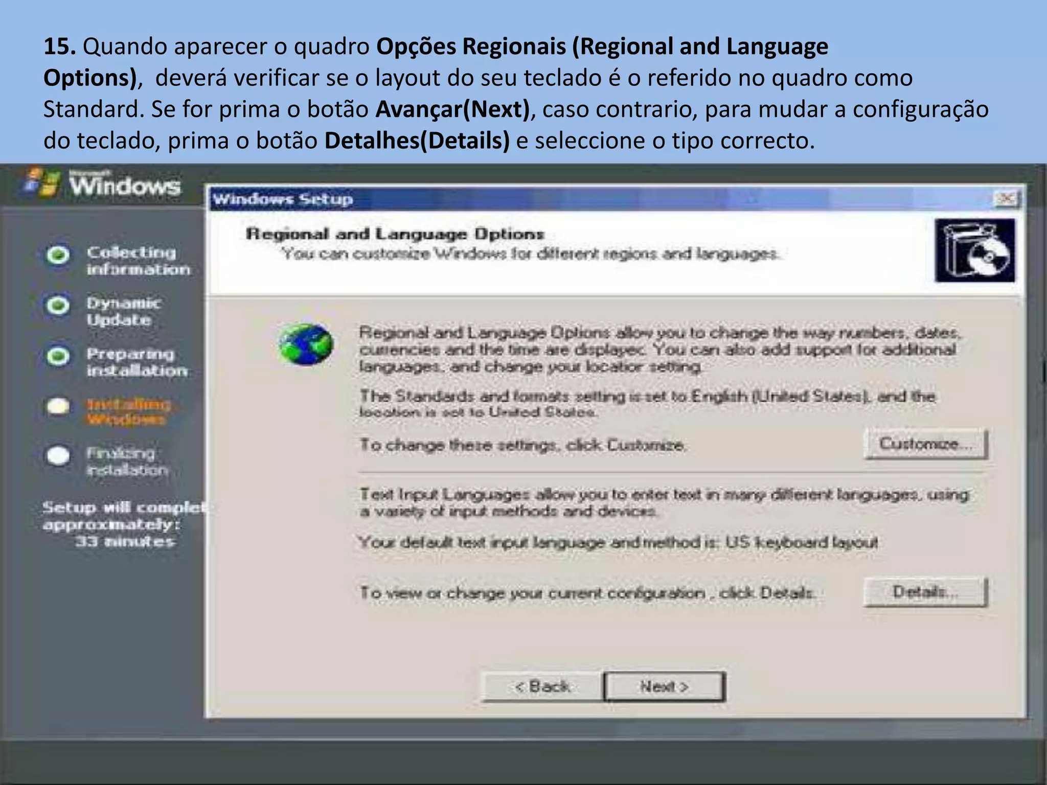 15. Quando aparecer o quadro Opções Regionais (Regional and Language
Options), deverá verificar se o layout do seu teclado é o referido no quadro como
Standard. Se for prima o botão Avançar(Next), caso contrario, para mudar a configuração
do teclado, prima o botão Detalhes(Details) e seleccione o tipo correcto.
 