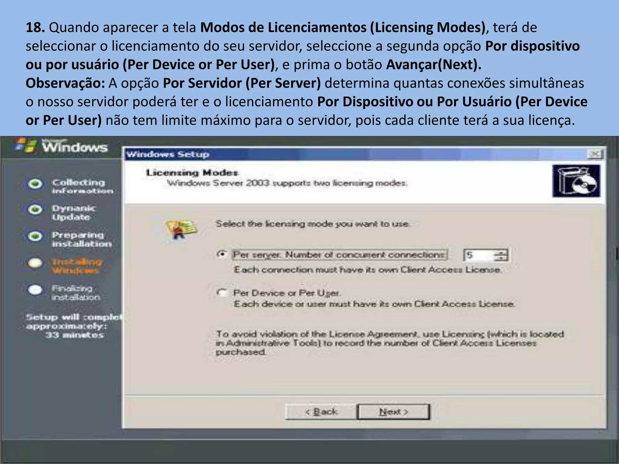 18. Quando aparecer a tela Modos de Licenciamentos (Licensing Modes), terá de
seleccionar o licenciamento do seu servidor, seleccione a segunda opção Por dispositivo
ou por usuário (Per Device or Per User), e prima o botão Avançar(Next).
Observação: A opção Por Servidor (Per Server) determina quantas conexões simultâneas
o nosso servidor poderá ter e o licenciamento Por Dispositivo ou Por Usuário (Per Device
or Per User) não tem limite máximo para o servidor, pois cada cliente terá a sua licença.
 