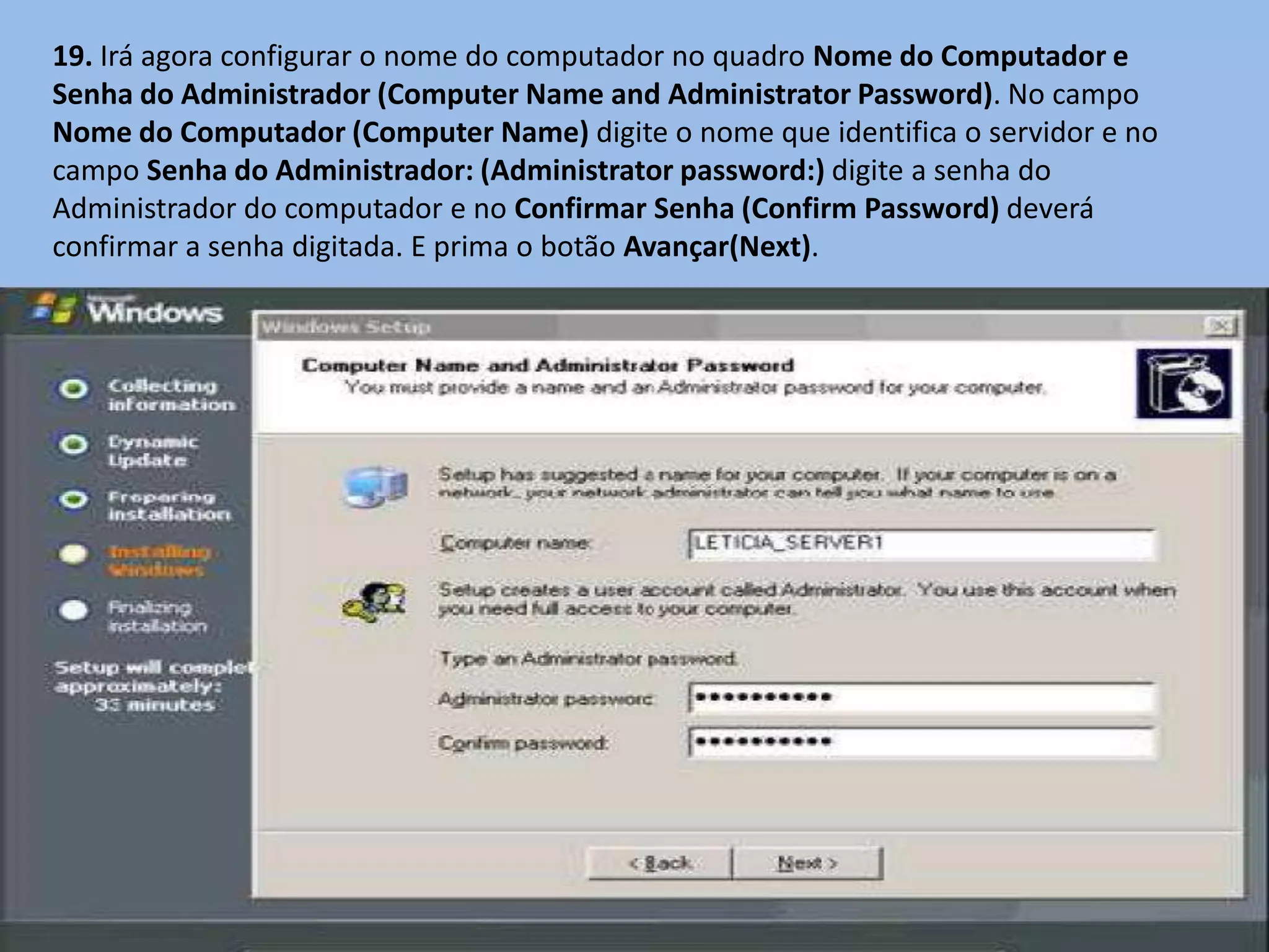 19. Irá agora configurar o nome do computador no quadro Nome do Computador e
Senha do Administrador (Computer Name and Administrator Password). No campo
Nome do Computador (Computer Name) digite o nome que identifica o servidor e no
campo Senha do Administrador: (Administrator password:) digite a senha do
Administrador do computador e no Confirmar Senha (Confirm Password) deverá
confirmar a senha digitada. E prima o botão Avançar(Next).
 