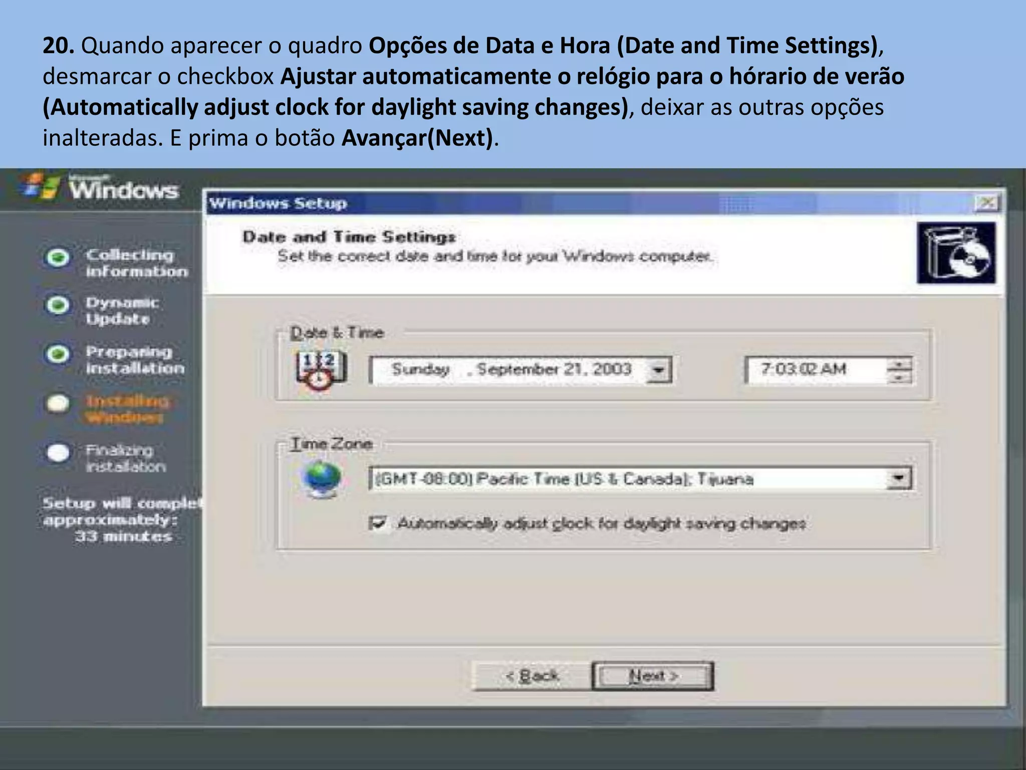 20. Quando aparecer o quadro Opções de Data e Hora (Date and Time Settings),
desmarcar o checkbox Ajustar automaticamente o relógio para o hórario de verão
(Automatically adjust clock for daylight saving changes), deixar as outras opções
inalteradas. E prima o botão Avançar(Next).
 