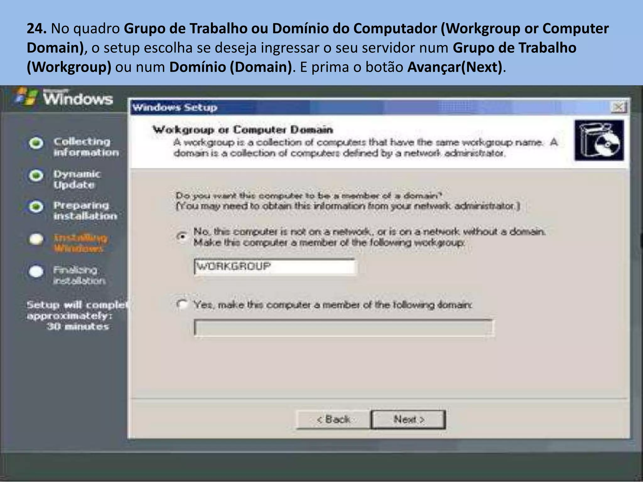 24. No quadro Grupo de Trabalho ou Domínio do Computador (Workgroup or Computer
Domain), o setup escolha se deseja ingressar o seu servidor num Grupo de Trabalho
(Workgroup) ou num Domínio (Domain). E prima o botão Avançar(Next).
 
