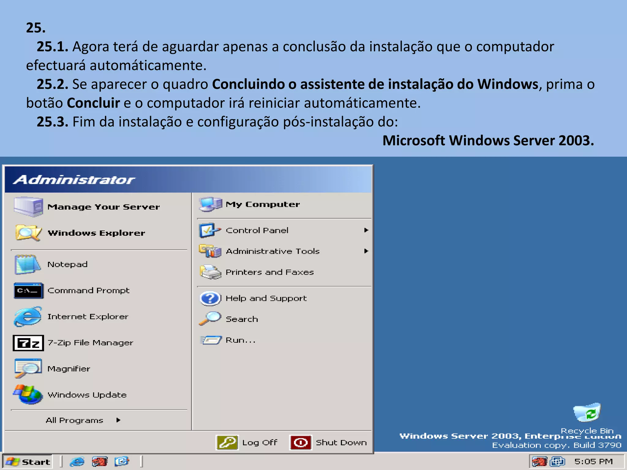 25.
  25.1. Agora terá de aguardar apenas a conclusão da instalação que o computador
efectuará automáticamente.
  25.2. Se aparecer o quadro Concluindo o assistente de instalação do Windows, prima o
botão Concluir e o computador irá reiniciar automáticamente.
  25.3. Fim da instalação e configuração pós-instalação do:
                                                         Microsoft Windows Server 2003.
 