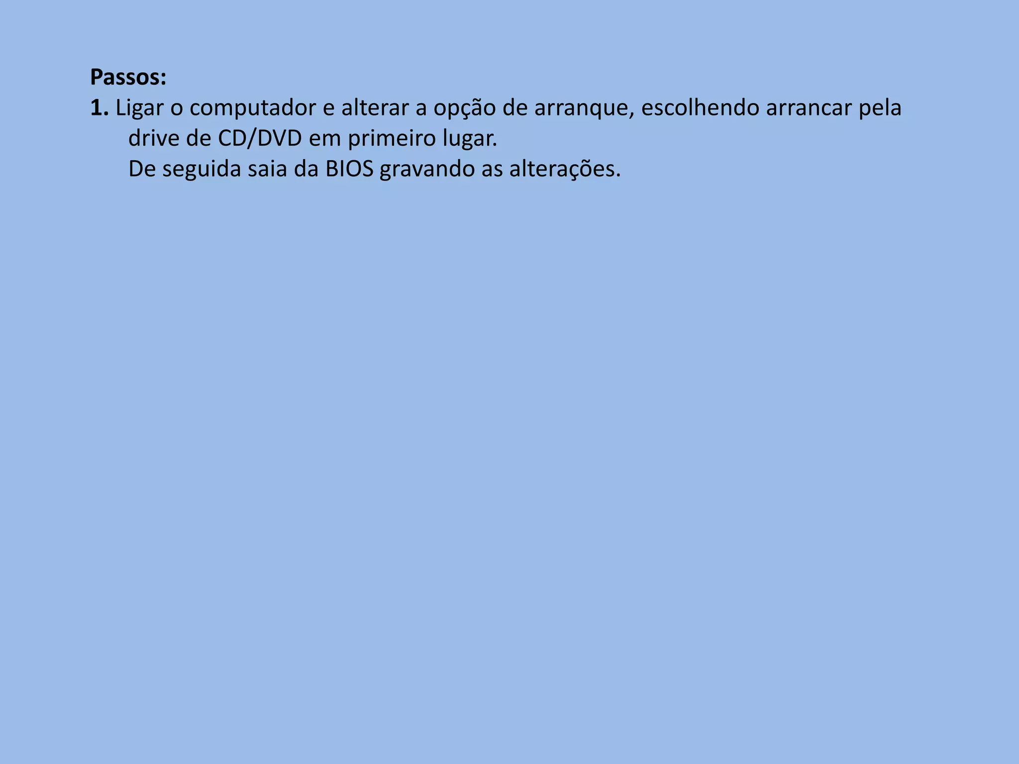 Passos:
1. Ligar o computador e alterar a opção de arranque, escolhendo arrancar pela
    drive de CD/DVD em primeiro lugar.
    De seguida saia da BIOS gravando as alterações.
 