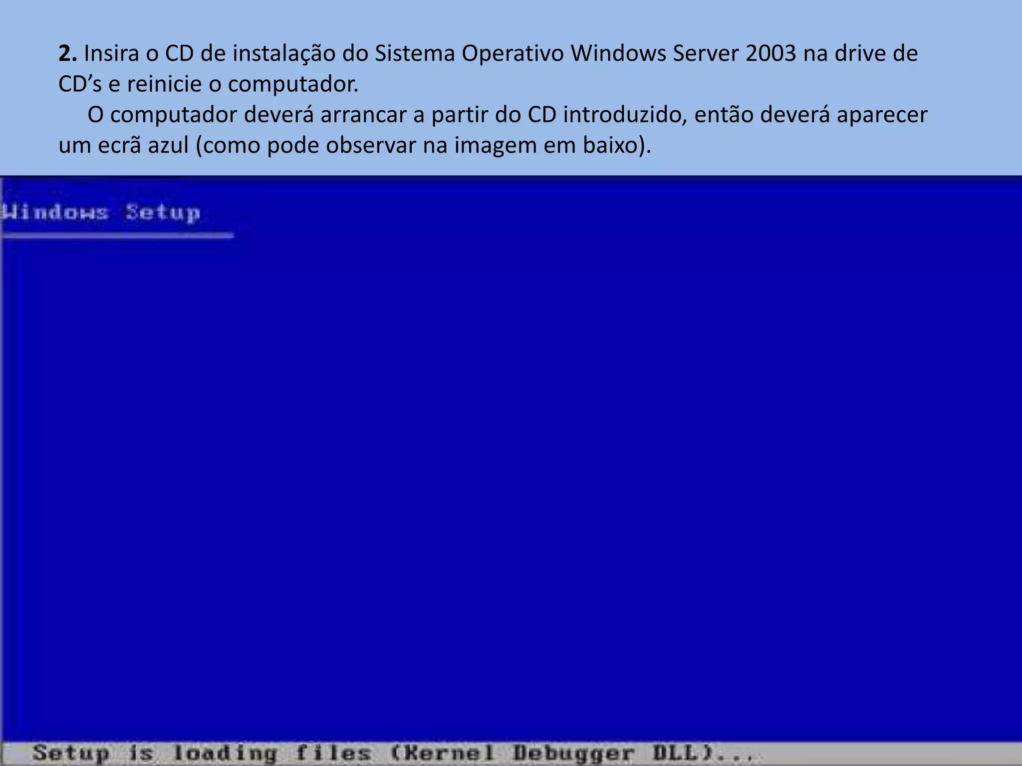 2. Insira o CD de instalação do Sistema Operativo Windows Server 2003 na drive de
CD’s e reinicie o computador.
    O computador deverá arrancar a partir do CD introduzido, então deverá aparecer
um ecrã azul (como pode observar na imagem em baixo).
 