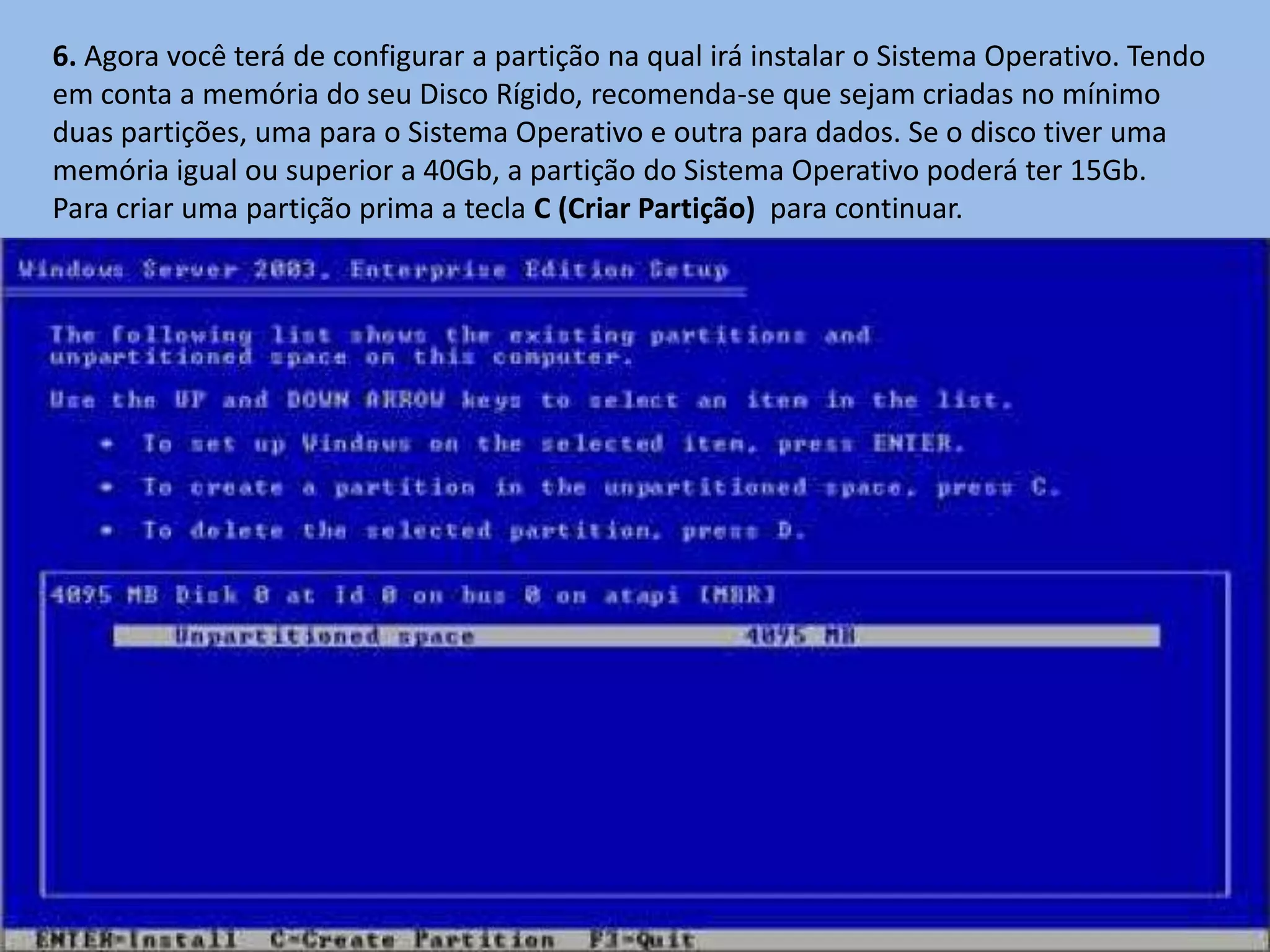6. Agora você terá de configurar a partição na qual irá instalar o Sistema Operativo. Tendo
em conta a memória do seu Disco Rígido, recomenda-se que sejam criadas no mínimo
duas partições, uma para o Sistema Operativo e outra para dados. Se o disco tiver uma
memória igual ou superior a 40Gb, a partição do Sistema Operativo poderá ter 15Gb.
Para criar uma partição prima a tecla C (Criar Partição) para continuar.
 