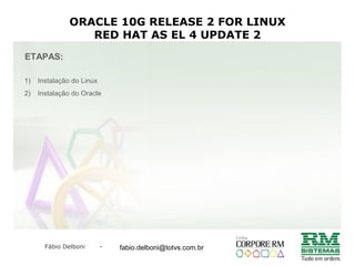 Fábio Delboni - fabio@rmcampinas.com.br
ORACLE 10G RELEASE 2 FOR LINUX
RED HAT AS EL 4 UPDATE 2
ETAPAS:
1) Instalação do Linux
2) Instalação do Oracle
fabio.delboni@totvs.com.br
 