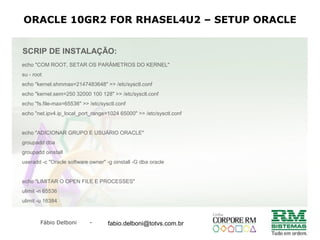 Fábio Delboni - fabio@rmcampinas.com.br
ORACLE 10GR2 FOR RHASEL4U2 – SETUP ORACLE
SCRIP DE INSTALAÇÃO:
echo "COM ROOT, SETAR OS PARÂMETROS DO KERNEL"
su - root
echo "kernel.shmmax=2147483648" >> /etc/sysctl.conf
echo "kernel.sem=250 32000 100 128" >> /etc/sysctl.conf
echo "fs.file-max=65536" >> /etc/sysctl.conf
echo "net.ipv4.ip_local_port_range=1024 65000" >> /etc/sysctl.conf
echo "ADICIONAR GRUPO E USUÁRIO ORACLE"
groupadd dba
groupadd oinstall
useradd -c "Oracle software owner" -g oinstall -G dba oracle
echo "LIMITAR O OPEN FILE E PROCESSES"
ulimit -n 65536
ulimit -u 16384
fabio.delboni@totvs.com.br
 