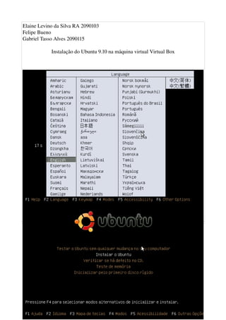 Elaine Levino da Silva RA 2090103
Felipe Bueno
Gabriel Tasso Alves 2090115

              Instalação do Ubuntu 9.10 na máquina virtual Virtual Box




Quando a máquina iniciar pela imagem do Ubuntu 9.10 aparecerá o menu de idiomas. Então 
selecione o seu. Neste caso, Português do Brasil.
 