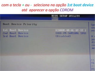 com a tecla + ou - seleciona na opção 1st boot device
até aparecer a opção CDROM

 