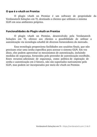 O que é o vAuth on Premise
O plugin vAuth on Premise é um software de propriedade da
Verdanatech Soluções em TI, destinado a clientes que utilizam o sistema
GLPi em seus ambientes próprios.
Funcionalidades do Plugin vAuth on Premise
O plugin vAuth on Premise, desenvolvido pela Verdanatech
Soluções em TI, oferece aos clientes a possibilidade de utilizar a
autenticação via tecnologia oAuth2 de diversos fornecedores do mercado.
Essa tecnologia proporciona facilidades aos usuários finais, que não
precisam criar uma senha específica para acessar o sistema GLPi. Em vez
disso, eles podem aproveitar os mecanismos de autenticação, incluindo
medidas de segurança, fornecidos pelo provedor de autenticação escolhido.
Esses recursos adicionais de segurança, como política de expiração de
senha e autenticação em 2 fatores, não são suportados nativamente pelo
GLPi, mas podem ser incorporados por meio do vAuth on Premise.
Verdanatech Soluções em TI – https://verdanatech.com | 3 de 9
 