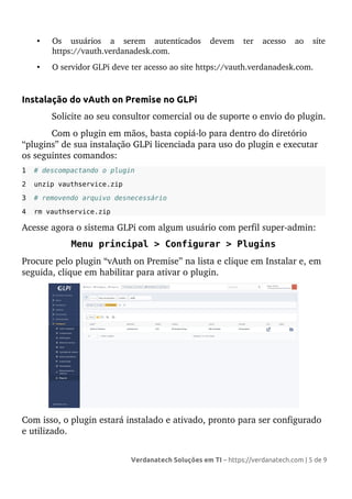 • Os usuários a serem autenticados devem ter acesso ao site
https://vauth.verdanadesk.com.
• O servidor GLPi deve ter acesso ao site https://vauth.verdanadesk.com.
Instalação do vAuth on Premise no GLPi
Solicite ao seu consultor comercial ou de suporte o envio do plugin.
Com o plugin em mãos, basta copiá-lo para dentro do diretório
“plugins” de sua instalação GLPi licenciada para uso do plugin e executar
os seguintes comandos:
1 # descompactando o plugin
2 unzip vauthservice.zip
3 # removendo arquivo desnecessário
4 rm vauthservice.zip
Acesse agora o sistema GLPi com algum usuário com perfil super-admin:
Menu principal > Configurar > Plugins
Procure pelo plugin “vAuth on Premise” na lista e clique em Instalar e, em
seguida, clique em habilitar para ativar o plugin.
Com isso, o plugin estará instalado e ativado, pronto para ser configurado
e utilizado.
Verdanatech Soluções em TI – https://verdanatech.com | 5 de 9
 