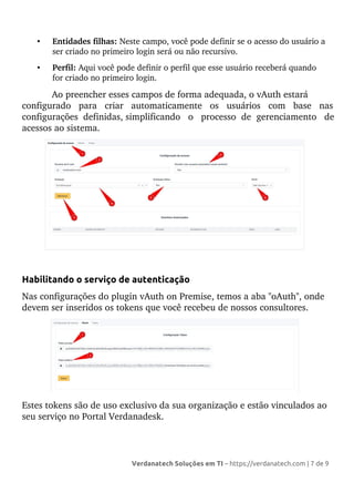 • Entidades filhas: Neste campo, você pode definir se o acesso do usuário a
ser criado no primeiro login será ou não recursivo.
• Perfil: Aqui você pode definir o perfil que esse usuário receberá quando
for criado no primeiro login.
Ao preencher esses campos de forma adequada, o vAuth estará
configurado para criar automaticamente os usuários com base nas
configurações definidas, simplificando o processo de gerenciamento de
acessos ao sistema.
Habilitando o serviço de autenticação
Nas configurações do plugin vAuth on Premise, temos a aba "oAuth", onde
devem ser inseridos os tokens que você recebeu de nossos consultores.
Estes tokens são de uso exclusivo da sua organização e estão vinculados ao
seu serviço no Portal Verdanadesk.
Verdanatech Soluções em TI – https://verdanatech.com | 7 de 9
 