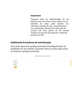 Importante
Ninguém, além do administrador do seu
sistema, deve ter acesso a esses tokens. O uso
indevido do token pode resultar em
cobranças maiores do que o esperado para a
sua organização, bloqueio de segurança do
serviço sem aviso prévio ou até mesmo
resultar em processo por pirataria, conforme
previsto em LEI.
Habilitando Provedores de Autenticação
Você pode optar por qualquer provedor homologado para ser
habilitado em seu sistema, bastando clicar na chave para ativar
ou desativar qualquer provedor.
 