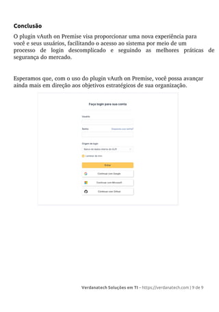 Conclusão
O plugin vAuth on Premise visa proporcionar uma nova experiência para
você e seus usuários, facilitando o acesso ao sistema por meio de um
processo de login descomplicado e seguindo as melhores práticas de
segurança do mercado.
Esperamos que, com o uso do plugin vAuth on Premise, você possa avançar
ainda mais em direção aos objetivos estratégicos de sua organização.
Verdanatech Soluções em TI – https://verdanatech.com | 9 de 9
 