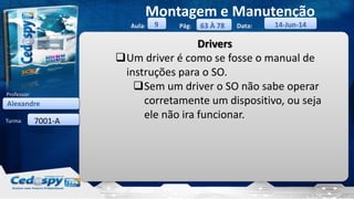 Aula: Pág: Data:
Turma:
9
Montagem e Manutenção
63 À 78 14-Jun-14
Alexandre
Professor:
7001-A
Drivers
Um driver é como se fosse o manual de
instruções para o SO.
Sem um driver o SO não sabe operar
corretamente um dispositivo, ou seja
ele não ira funcionar.
 