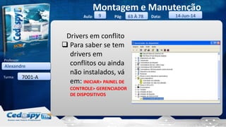Aula: Pág: Data:
Turma:
9
Montagem e Manutenção
63 À 78 14-Jun-14
Alexandre
Professor:
7001-A
Drivers em conflito
 Para saber se tem
drivers em
conflitos ou ainda
não instalados, vá
em: INICIAR> PAINEL DE
CONTROLE> GERENCIADOR
DE DISPOSITIVOS
 