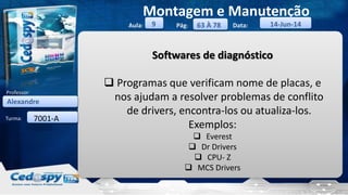 Aula: Pág: Data:
Turma:
9
Montagem e Manutenção
63 À 78 14-Jun-14
Alexandre
Professor:
7001-A
Softwares de diagnóstico
 Programas que verificam nome de placas, e
nos ajudam a resolver problemas de conflito
de drivers, encontra-los ou atualiza-los.
Exemplos:
 Everest
 Dr Drivers
 CPU- Z
 MCS Drivers
 