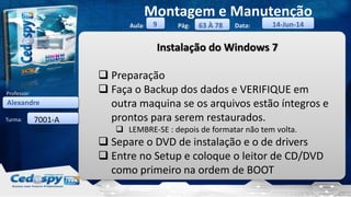 Aula: Pág: Data:
Turma:
9
Montagem e Manutenção
63 À 78 14-Jun-14
Alexandre
Professor:
7001-A
Instalação do Windows 7
 Preparação
 Faça o Backup dos dados e VERIFIQUE em
outra maquina se os arquivos estão íntegros e
prontos para serem restaurados.
 LEMBRE-SE : depois de formatar não tem volta.
 Separe o DVD de instalação e o de drivers
 Entre no Setup e coloque o leitor de CD/DVD
como primeiro na ordem de BOOT
 