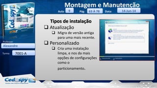 Aula: Pág: Data:
Turma:
9
Montagem e Manutenção
63 À 78 14-Jun-14
Alexandre
Professor:
7001-A
Tipos de instalação
 Atualização
 Migra de versão antiga
para uma mais recente.
 Personalizado
 Cria uma instalação
limpa, e nos da mais
opções de configurações
como o
particionamento.
 