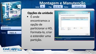 Aula: Pág: Data:
Turma:
9
Montagem e Manutenção
63 À 78 14-Jun-14
Alexandre
Professor:
7001-A
Opções da unidade
 É onde
encontramos a
opção de
particionar o HD,
Formata-lo, criar
e estender uma
partição.
 