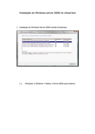 Instalação do Windows server 2008 na virtual box




1. Instalação do Windows Server 2008 (versão Enterprise)




   1.1.   Partições: 2 (Sistema + Dados, mínimo 40Gb para sistema
 