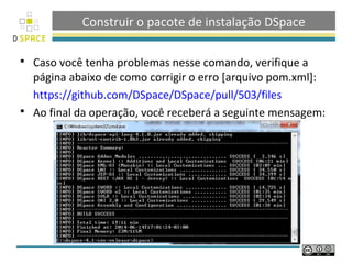 Construir o pacote de instalação DSpace
 Caso você tenha problemas nesse comando, verifique a
página abaixo de como corrigir o erro [arquivo pom.xml]:
https://github.com/DSpace/DSpace/pull/503/files
 Ao final da operação, você receberá a seguinte mensagem:
 
