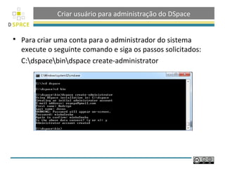 Criar usuário para administração do DSpace
 Para criar uma conta para o administrador do sistema
execute o seguinte comando e siga os passos solicitados:
C:dspacebindspace create-administrator
 