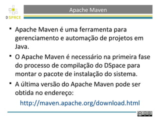 Apache Maven
 Apache Maven é uma ferramenta para
gerenciamento e automação de projetos em
Java.
 O Apache Maven é necessário na primeira fase
do processo de compilação do DSpace para
montar o pacote de instalação do sistema.
 A última versão do Apache Maven pode ser
obtida no endereço:
http://maven.apache.org/download.html
 