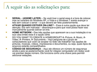 A seguir são as solicitações para:

   SERIAL - (ASKME LATER) – Se você tiver o serial essa é a hora de colocar,
    mas ao contrário do Windows XP, o Vista e o Windows 7 aceita avançar a
    tela sem colocar o serial – o que deverá ser feito posteriormente.
   ATIVAR QUANDO ESTIVER ON-LINE? – Essa é outra opção que deve ter
    atenção. Ela vem marcada – desmarque-a para que você possa fazer isso
    manualmente quando estiver on-line.
   HOME NETWORK - Das três opções que aparecem se a sua instalação é na
    sua casa então essa é a opção certa.
   DO YOU WANT TO CREATE A HOMEGROUP? #- Picture, #- Music, #-
    Vídeo, #- Printers, #- Documents – Aqui pergunta de o grupo de
    computadores que você vai acoplar na rede vão trabalhar nas opções de
    pinturas, músicas, vídeos, impressoras e documentos, ou seja, quais tipos de
    arquivos estarão compartilhados.
   CÓDIGO DE SEGURANÇA – Aqui ele oferece um número de segurança
    anote-o pois se posteriormente você for integrar computador em redes você
    vai precisar desse número. Ele funciona como uma chave para permitir
    adicionar estações.
 